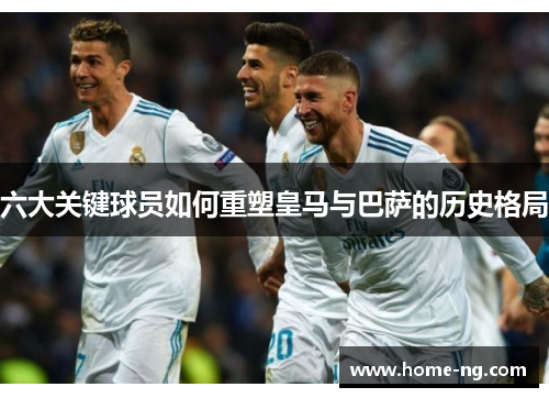 六大关键球员如何重塑皇马与巴萨的历史格局