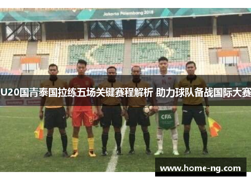 U20国青泰国拉练五场关键赛程解析 助力球队备战国际大赛