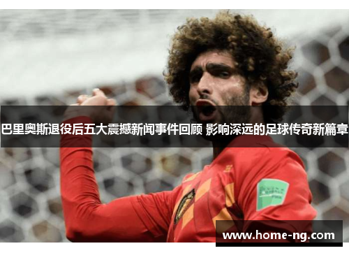 巴里奥斯退役后五大震撼新闻事件回顾 影响深远的足球传奇新篇章