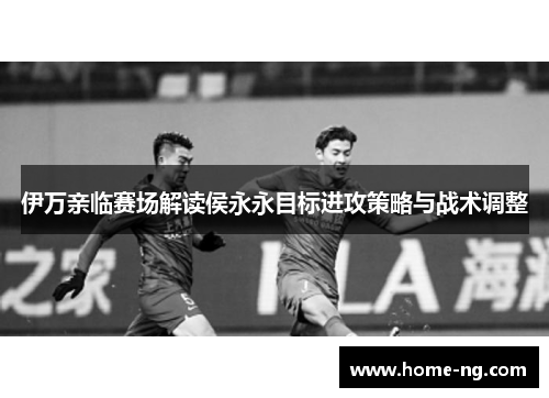 伊万亲临赛场解读侯永永目标进攻策略与战术调整