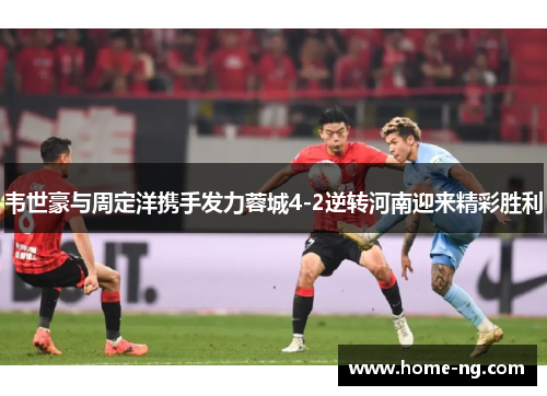 韦世豪与周定洋携手发力蓉城4-2逆转河南迎来精彩胜利