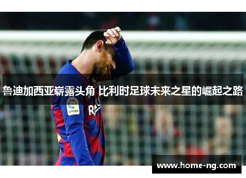 鲁迪加西亚崭露头角 比利时足球未来之星的崛起之路