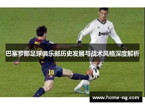 巴塞罗那足球俱乐部历史发展与战术风格深度解析 巴塞罗那足球俱乐部历史发展与战术风格深度解析