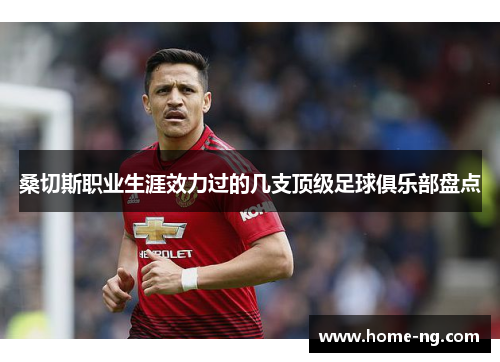 桑切斯职业生涯效力过的几支顶级足球俱乐部盘点 桑切斯职业生涯效力过的几支顶级足球俱乐部盘点